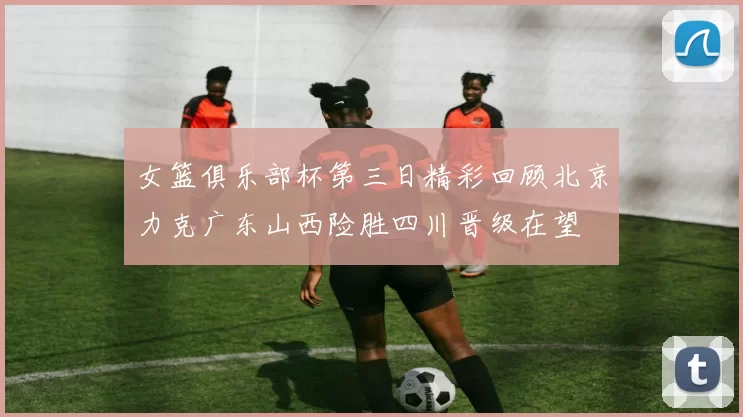 女篮俱乐部杯第三日精彩回顾北京力克广东山西险胜四川晋级在望