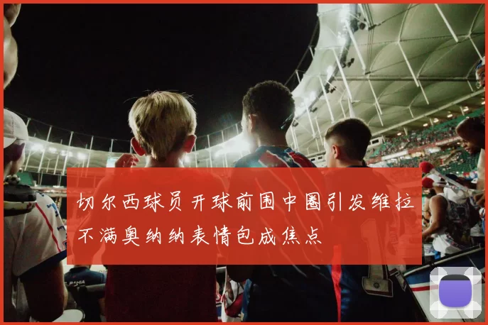 切尔西球员开球前围中圈引发维拉不满奥纳纳表情包成焦点