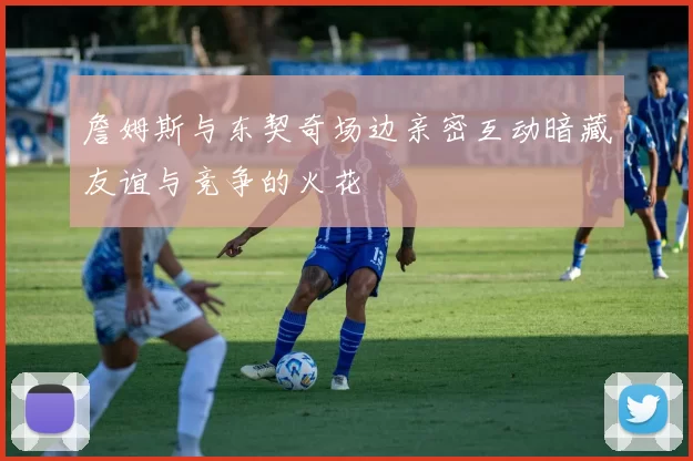 詹姆斯与东契奇场边亲密互动暗藏友谊与竞争的火花