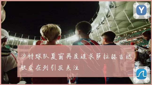 沙特球队夏窗再度追求萨拉赫吉达联合在列引发关注