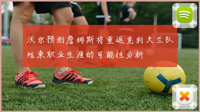 沃尔预测詹姆斯将重返克利夫兰队结束职业生涯的可能性分析