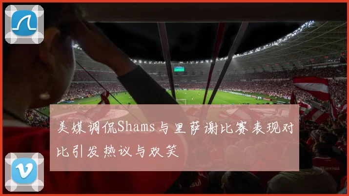 美媒调侃Shams与里萨谢比赛表现对比引发热议与欢笑