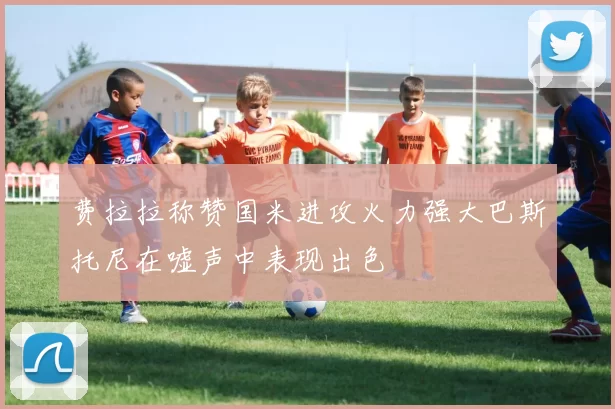 费拉拉称赞国米进攻火力强大巴斯托尼在嘘声中表现出色