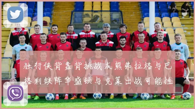 独行侠背靠背挑战灰熊弗拉格与巴格利缺阵华盛顿与克莱出战可能性微小