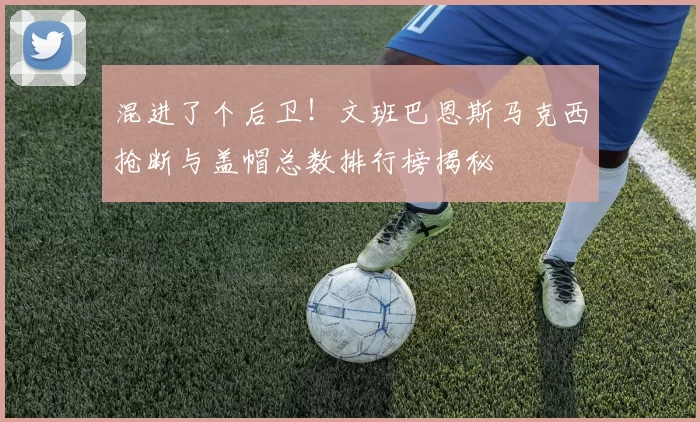 混进了个后卫！文班巴恩斯马克西抢断与盖帽总数排行榜揭秘