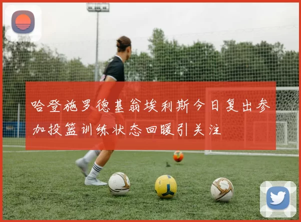 哈登施罗德基翁埃利斯今日复出参加投篮训练状态回暖引关注
