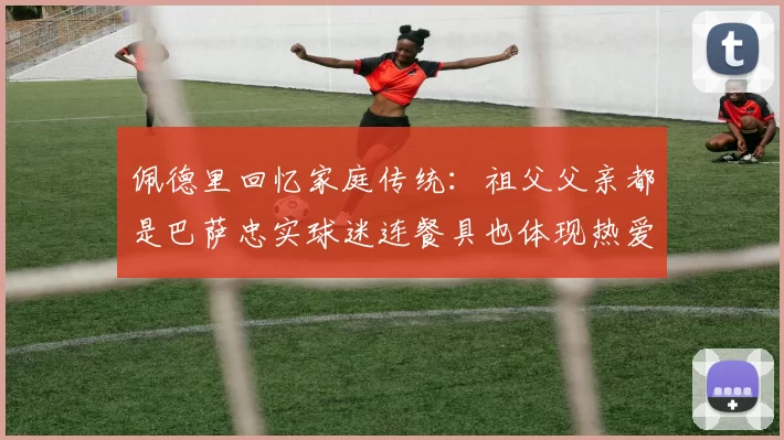 佩德里回忆家庭传统：祖父父亲都是巴萨忠实球迷连餐具也体现热爱