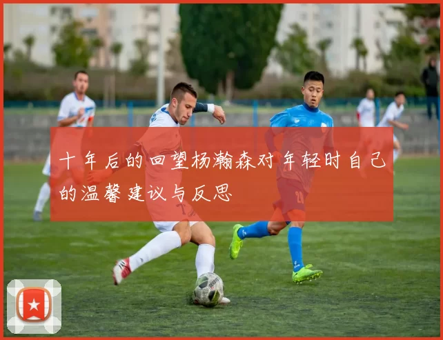 十年后的回望杨瀚森对年轻时自己的温馨建议与反思