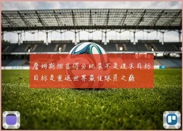 詹姆斯坦言得分纪录不是追求目标目标是重返世界最佳球员之巅