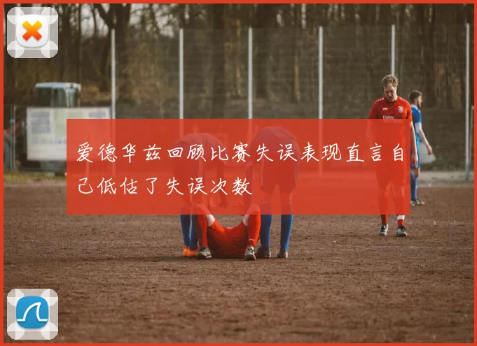 爱德华兹回顾比赛失误表现直言自己低估了失误次数