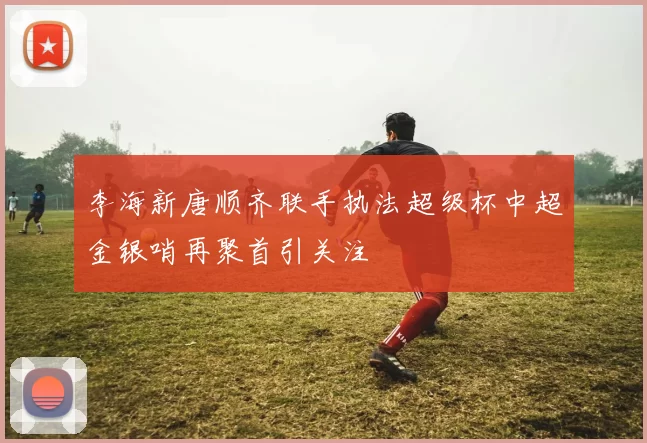 李海新唐顺齐联手执法超级杯中超金银哨再聚首引关注