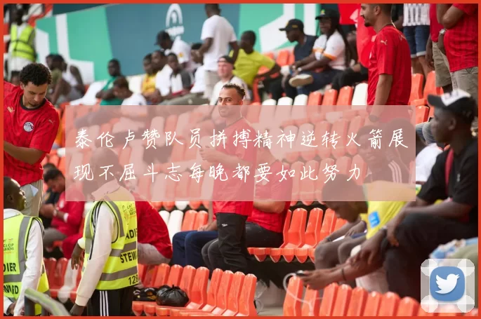 泰伦卢赞队员拼搏精神逆转火箭展现不屈斗志每晚都要如此努力