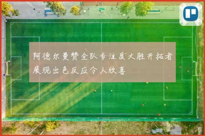 阿德尔曼赞全队专注度大胜开拓者展现出色反应令人欣喜