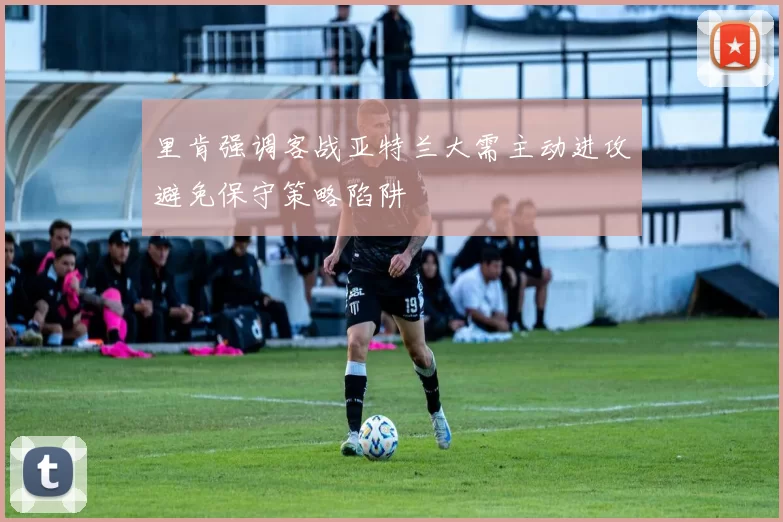 里肯强调客战亚特兰大需主动进攻避免保守策略陷阱