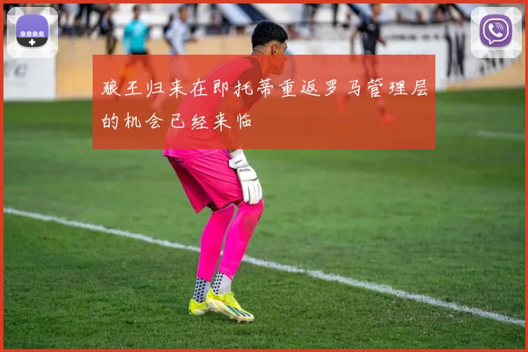 狼王归来在即托蒂重返罗马管理层的机会已经来临