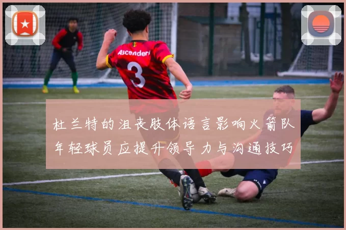 杜兰特的沮丧肢体语言影响火箭队年轻球员应提升领导力与沟通技巧