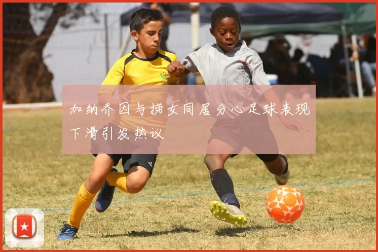 加纳乔因与捞女同居分心足球表现下滑引发热议