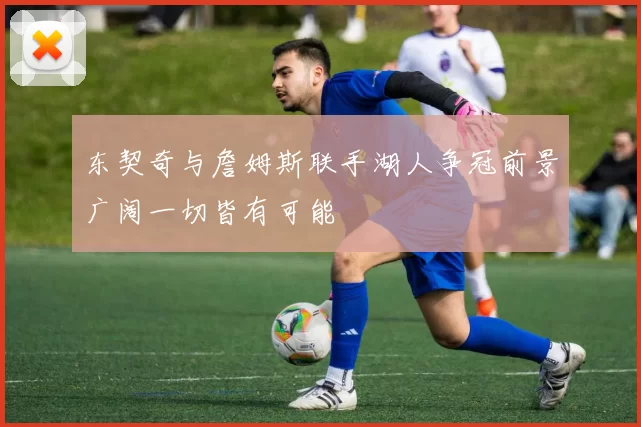 东契奇与詹姆斯联手湖人争冠前景广阔一切皆有可能