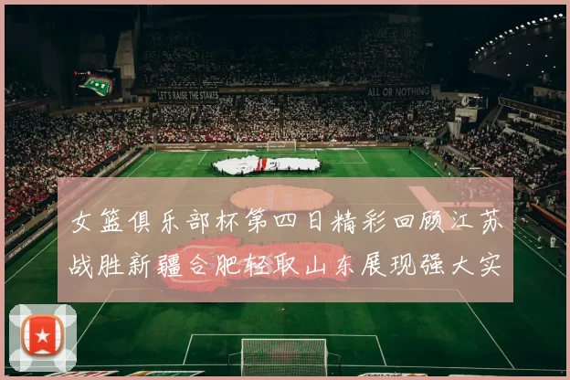 女篮俱乐部杯第四日精彩回顾江苏战胜新疆合肥轻取山东展现强大实力