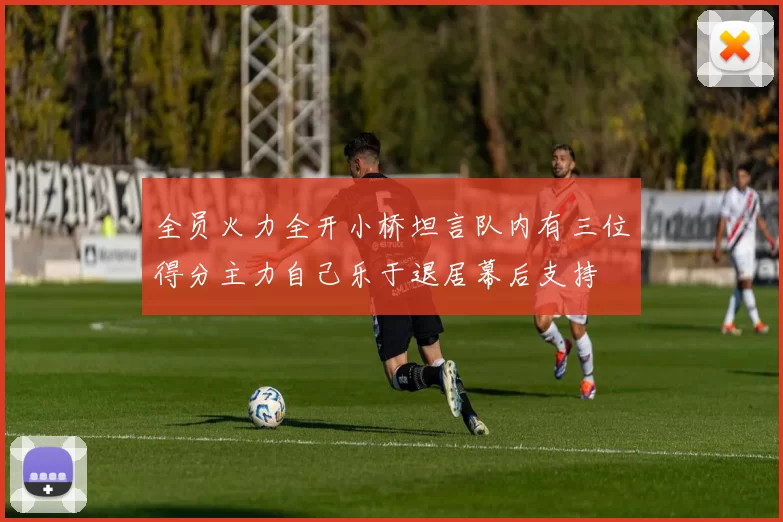 全员火力全开小桥坦言队内有三位得分主力自己乐于退居幕后支持