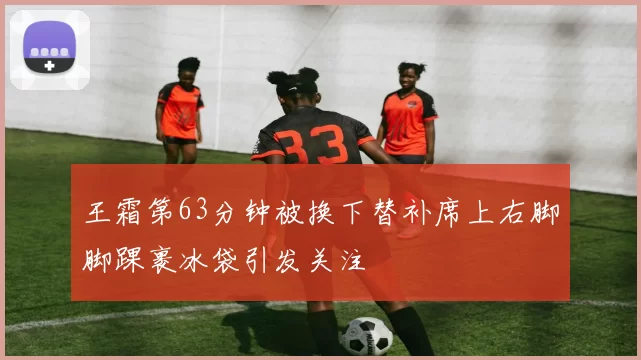 王霜第63分钟被换下替补席上右脚脚踝裹冰袋引发关注