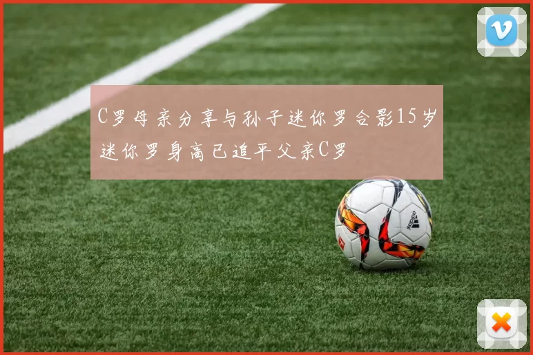 C罗母亲分享与孙子迷你罗合影15岁迷你罗身高已追平父亲C罗