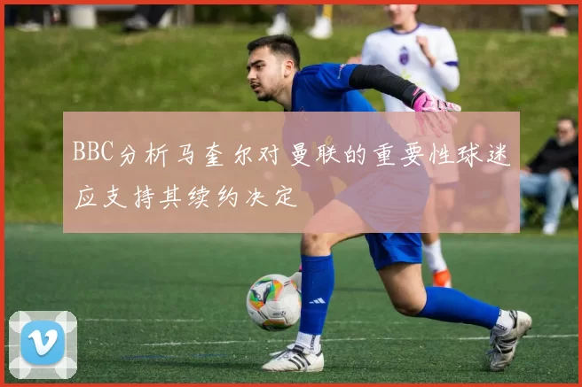 BBC分析马奎尔对曼联的重要性球迷应支持其续约决定