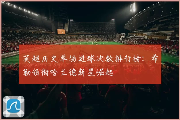 英超历史单场进球次数排行榜：希勒领衔哈兰德新星崛起